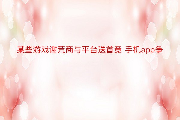 某些游戏谢荒商与平台送首竞 手机app争