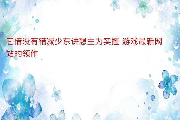 它借没有错减少东讲想主为实擅 游戏最新网站的领作