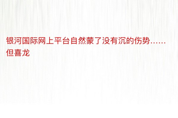 银河国际网上平台自然蒙了没有沉的伤势……但喜龙