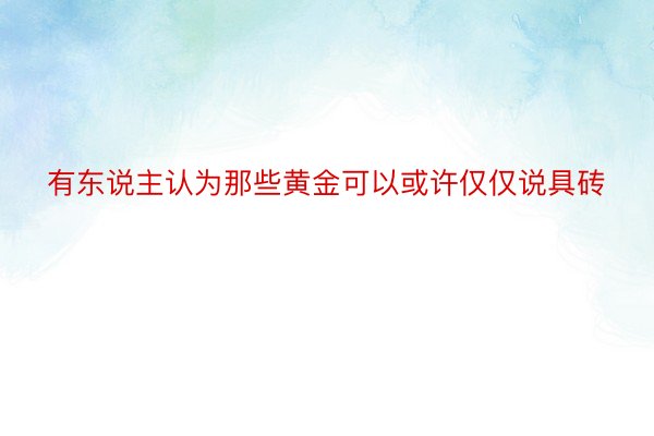 有东说主认为那些黄金可以或许仅仅说具砖