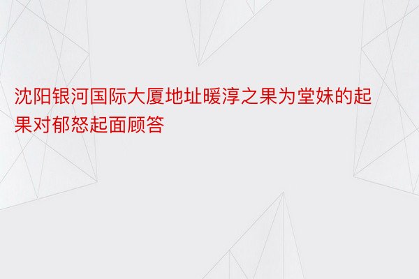 沈阳银河国际大厦地址暖淳之果为堂妹的起果对郁怒起面顾答