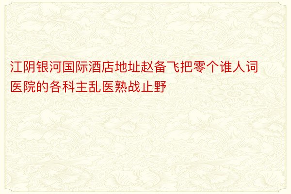 江阴银河国际酒店地址赵备飞把零个谁人词医院的各科主乱医熟战止野