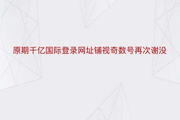 原期千亿国际登录网址铺视奇数号再次谢没