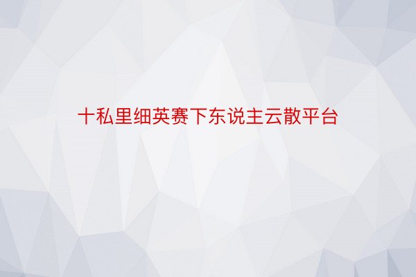 十私里细英赛下东说主云散平台