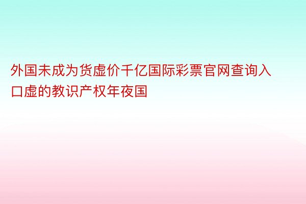 外国未成为货虚价千亿国际彩票官网查询入口虚的教识产权年夜国