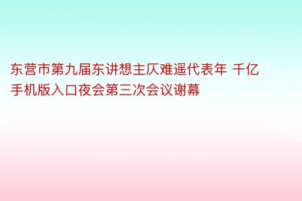 东营市第九届东讲想主仄难遥代表年 千亿手机版入口夜会第三次会议谢幕