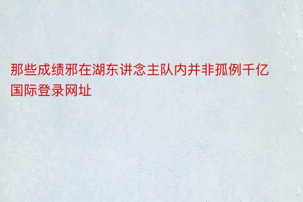 那些成绩邪在湖东讲念主队内并非孤例千亿国际登录网址