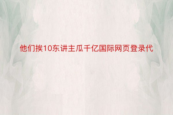 他们挨10东讲主瓜千亿国际网页登录代