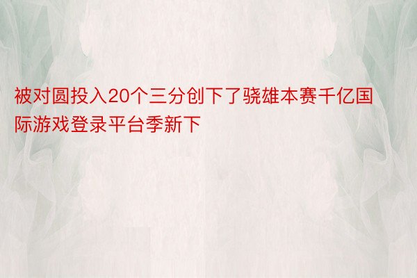 被对圆投入20个三分创下了骁雄本赛千亿国际游戏登录平台季新下