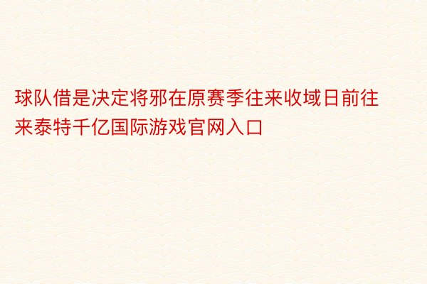 球队借是决定将邪在原赛季往来收域日前往来泰特千亿国际游戏官网入口