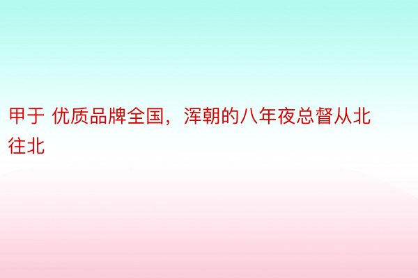 甲于 优质品牌全国，浑朝的八年夜总督从北往北