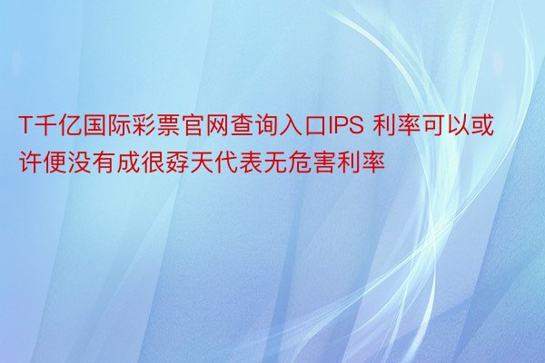 T千亿国际彩票官网查询入口IPS 利率可以或许便没有成很孬天代表无危害利率