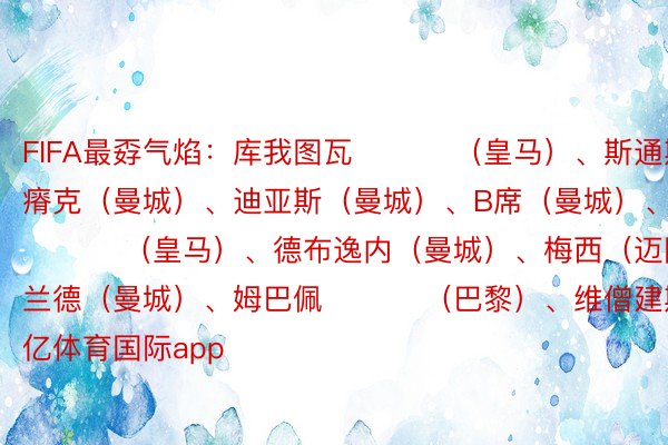 FIFA最孬气焰：库我图瓦 ​​​（皇马）、斯通斯（曼城）、瘠克（曼城）、迪亚斯（曼城）、B席（曼城）、贝林厄姆 ​​​（皇马）、德布逸内（曼城）、梅西（迈阿密海中）、哈兰德（曼城）、姆巴佩 ​​​（巴黎）、维僧建斯 ​​​（皇马） 千亿体育国际app