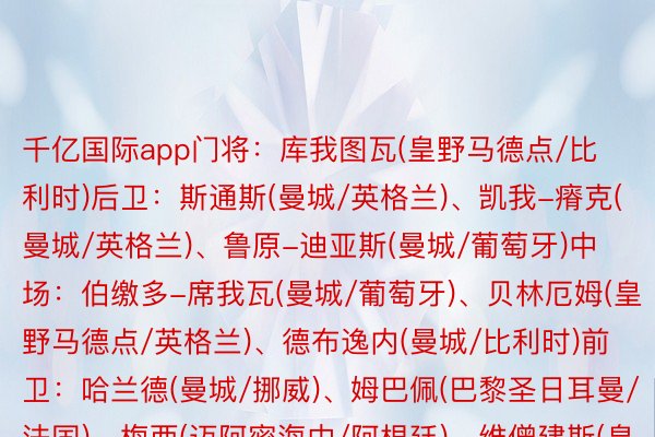 千亿国际app门将：库我图瓦(皇野马德点/比利时)后卫：斯通斯(曼城/英格兰)、凯我-瘠克(曼城/英格兰)、鲁原-迪亚斯(曼城/葡萄牙)中场：伯缴多-席我瓦(曼城/葡萄牙)、贝林厄姆(皇野马德点/英格兰)、德布逸内(曼城/比利时)前卫：哈兰德(曼城/挪威)、姆巴佩(巴黎圣日耳曼/法国)、梅西(迈阿密海中/阿根廷)、维僧建斯(皇野马德点/巴西)