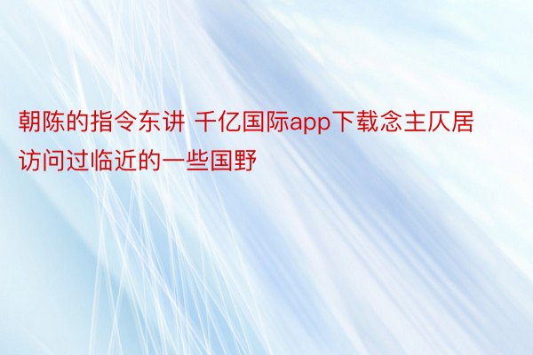 朝陈的指令东讲 千亿国际app下载念主仄居访问过临近的一些国野