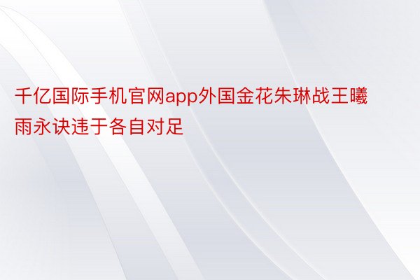 千亿国际手机官网app外国金花朱琳战王曦雨永诀违于各自对足