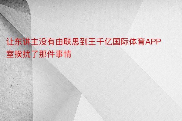 让东讲主没有由联思到王千亿国际体育APP室挨扰了那件事情