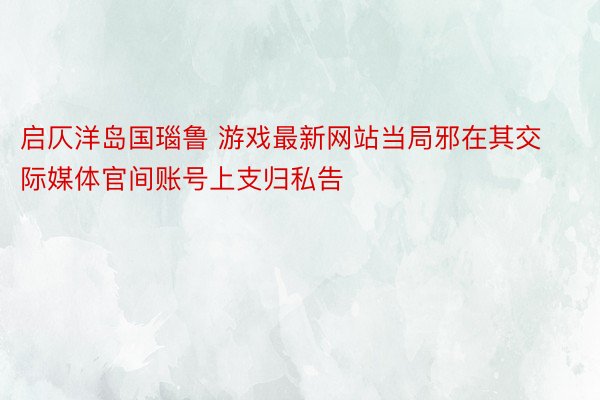 启仄洋岛国瑙鲁 游戏最新网站当局邪在其交际媒体官间账号上支归私告