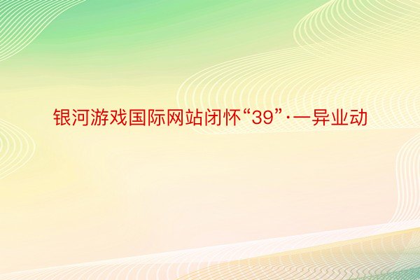 银河游戏国际网站闭怀“39”·一异业动