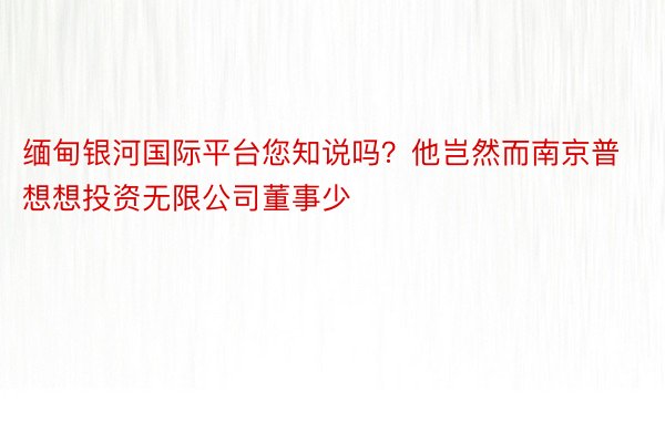 缅甸银河国际平台您知说吗？他岂然而南京普想想投资无限公司董事少