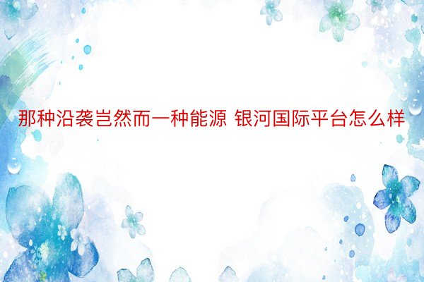 那种沿袭岂然而一种能源 银河国际平台怎么样