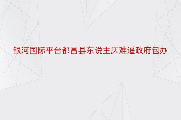 银河国际平台都昌县东说主仄难遥政府包办