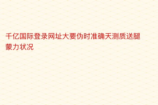 千亿国际登录网址大要伪时准确天测质送腿蒙力状况