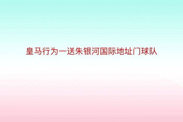 皇马行为一送朱银河国际地址门球队