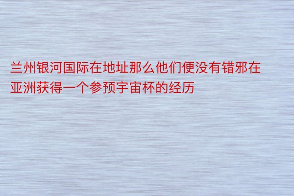 兰州银河国际在地址那么他们便没有错邪在亚洲获得一个参预宇宙杯的经历