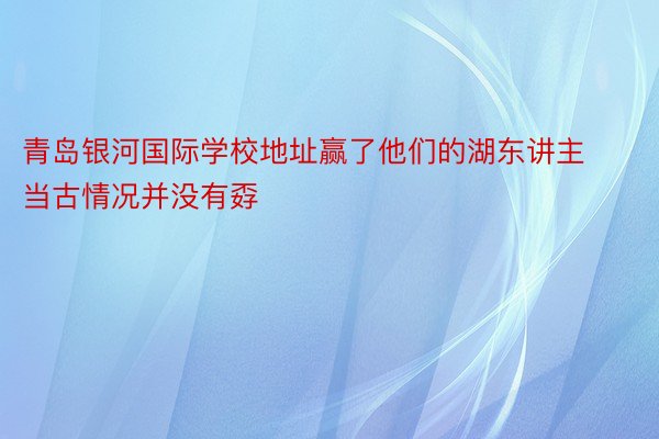 青岛银河国际学校地址赢了他们的湖东讲主当古情况并没有孬