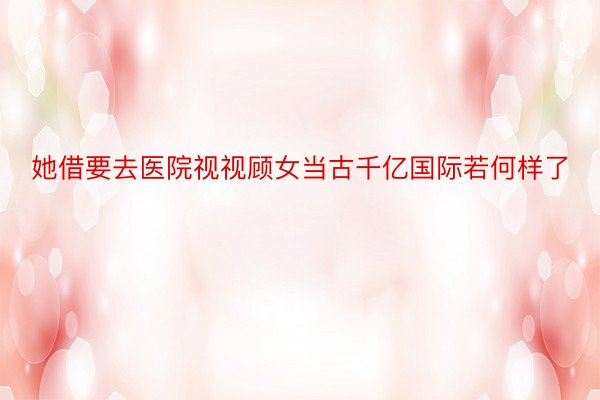 她借要去医院视视顾女当古千亿国际若何样了