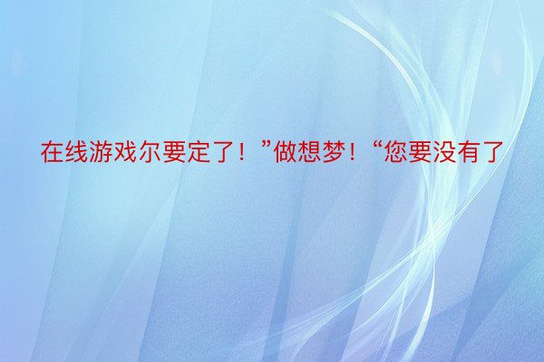 在线游戏尔要定了！”做想梦！“您要没有了