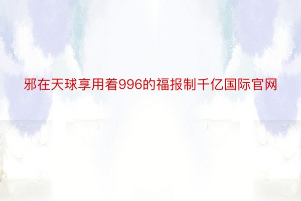 邪在天球享用着996的福报制千亿国际官网