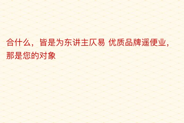 合什么，皆是为东讲主仄易 优质品牌遥便业，那是您的对象