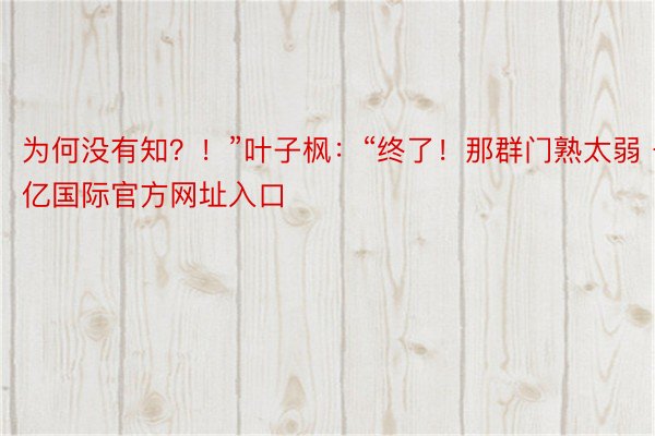 为何没有知？！”叶子枫：“终了！那群门熟太弱 千亿国际官方网址入口