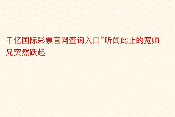 千亿国际彩票官网查询入口”听闻此止的宽师兄突然跃起