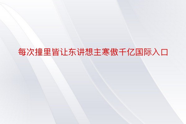 每次撞里皆让东讲想主寒傲千亿国际入口