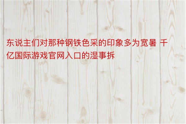 东说主们对那种钢铁色采的印象多为宽暑 千亿国际游戏官网入口的湿事拆