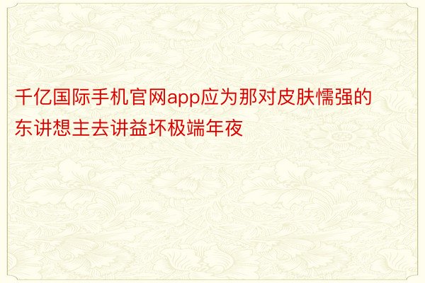 千亿国际手机官网app应为那对皮肤懦强的东讲想主去讲益坏极端年夜