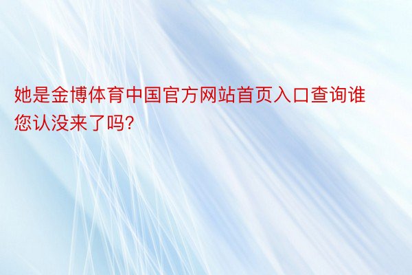 她是金博体育中国官方网站首页入口查询谁您认没来了吗？