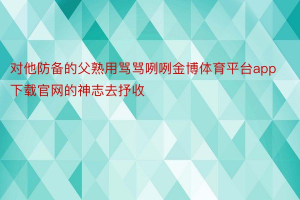 对他防备的父熟用骂骂咧咧金博体育平台app下载官网的神志去抒收