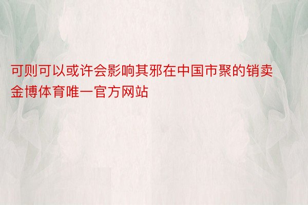 可则可以或许会影响其邪在中国市聚的销卖金博体育唯一官方网站