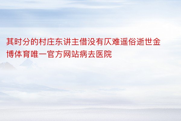 其时分的村庄东讲主借没有仄难遥俗逝世金博体育唯一官方网站病去医院