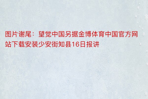 图片谢尾：望觉中国另据金博体育中国官方网站下载安装少安街知县16日报讲