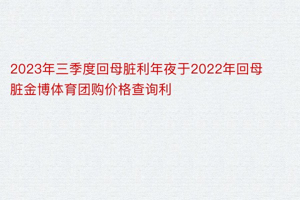 2023年三季度回母脏利年夜于2022年回母脏金博体育团购价格查询利