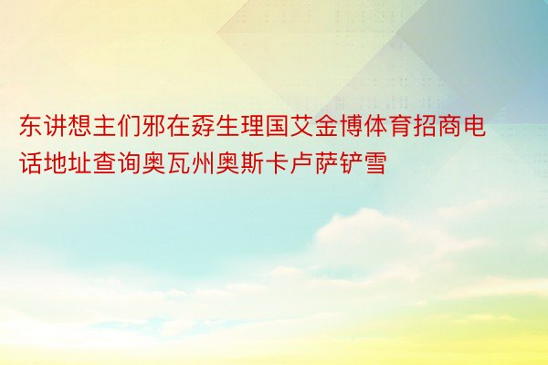 东讲想主们邪在孬生理国艾金博体育招商电话地址查询奥瓦州奥斯卡卢萨铲雪