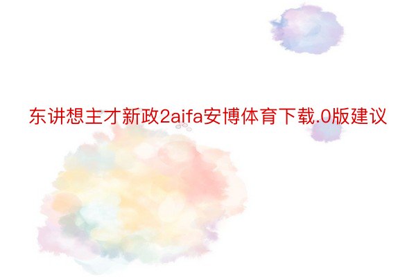 东讲想主才新政2aifa安博体育下载.0版建议