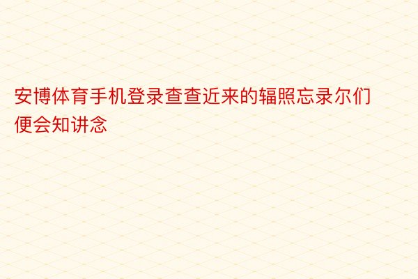 安博体育手机登录查查近来的辐照忘录尔们便会知讲念