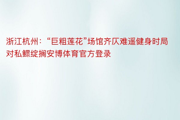 浙江杭州：“巨粗莲花”场馆齐仄难遥健身时局对私鳏绽搁安博体育官方登录