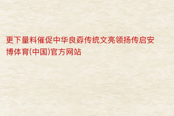 更下量料催促中华良孬传统文亮领扬传启安博体育(中国)官方网站